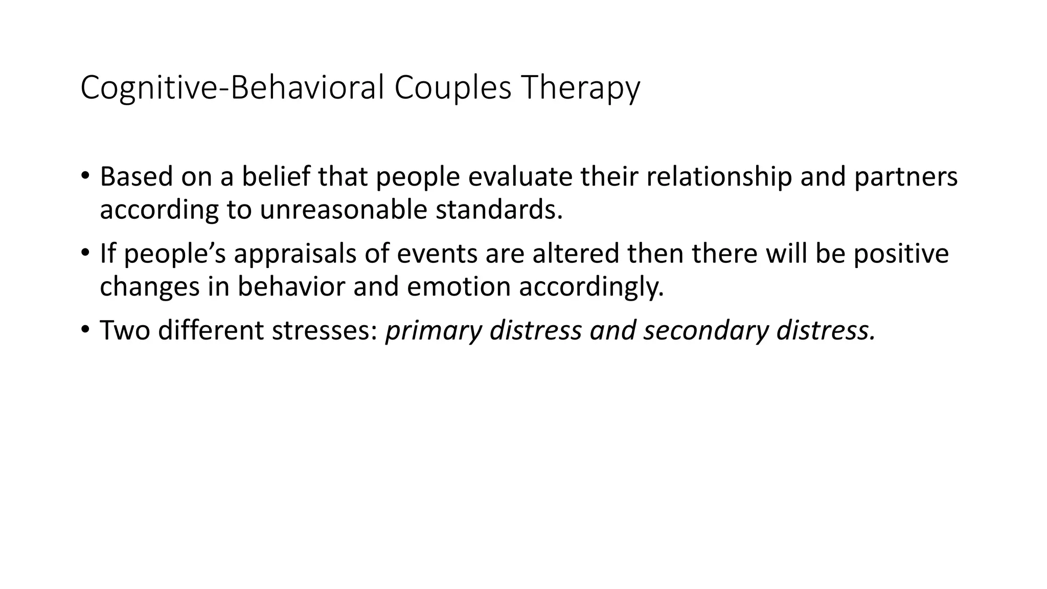 Cognitive-Behavioral Couples Therapy
• Based on a belief that people evaluate their relationship and partners
according to unreasonable standards.
• If people’s appraisals of events are altered then there will be positive
changes in behavior and emotion accordingly.
• Two different stresses: primary distress and secondary distress.
 