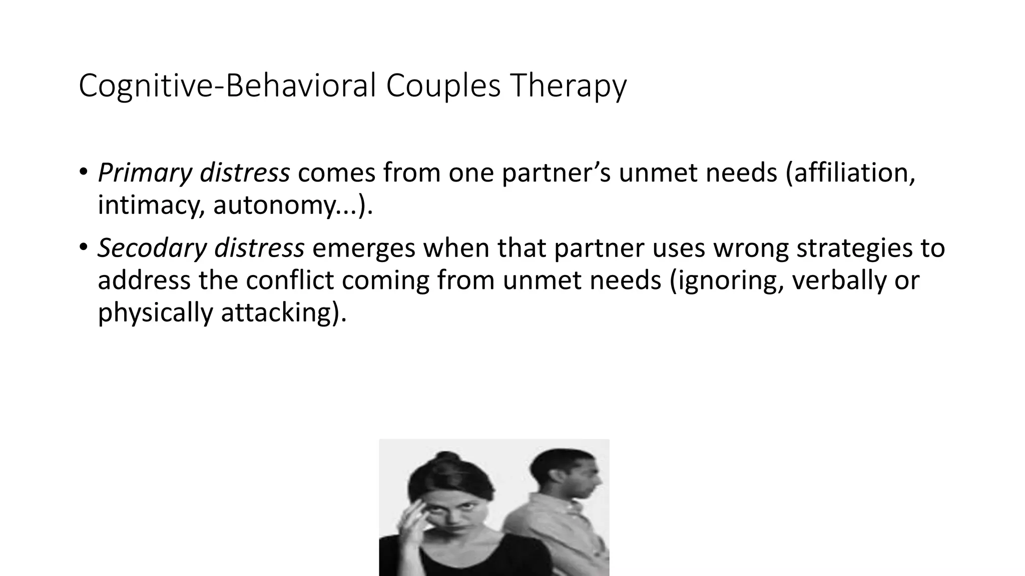 Cognitive-Behavioral Couples Therapy
• Primary distress comes from one partner’s unmet needs (affiliation,
intimacy, autonomy...).
• Secodary distress emerges when that partner uses wrong strategies to
address the conflict coming from unmet needs (ignoring, verbally or
physically attacking).
 