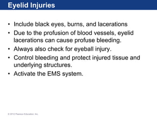Eyelid Injuries
• Include black eyes, burns, and lacerations
• Due to the profusion of blood vessels, eyelid
lacerations can cause profuse bleeding.
• Always also check for eyeball injury.
• Control bleeding and protect injured tissue and
underlying structures.
• Activate the EMS system.
© 2012 Pearson Education, Inc.
 
