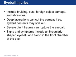 Eyeball Injuries
• Include bruising, cuts, foreign object damage,
and abrasions
• Deep lacerations can cut the cornea; if so,
eyeball contents may spill out.
• Severe blunt trauma can rupture the eyeball.
• Signs and symptoms include an irregularly-
shaped eyeball, and blood in the front chamber
of the eye.
© 2012 Pearson Education, Inc.
 