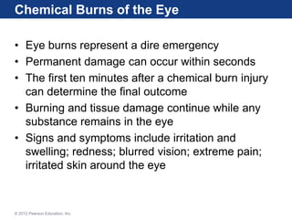 Chemical Burns of the Eye
• Eye burns represent a dire emergency
• Permanent damage can occur within seconds
• The first ten minutes after a chemical burn injury
can determine the final outcome
• Burning and tissue damage continue while any
substance remains in the eye
• Signs and symptoms include irritation and
swelling; redness; blurred vision; extreme pain;
irritated skin around the eye
© 2012 Pearson Education, Inc.
 