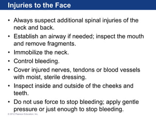 Injuries to the Face
• Always suspect additional spinal injuries of the
neck and back.
• Establish an airway if needed; inspect the mouth
and remove fragments.
• Immobilize the neck.
• Control bleeding.
• Cover injured nerves, tendons or blood vessels
with moist, sterile dressing.
• Inspect inside and outside of the cheeks and
teeth.
• Do not use force to stop bleeding; apply gentle
pressure or just enough to stop bleeding.
© 2012 Pearson Education, Inc.
 