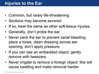 Injuries to the Ear
• Common, but rarely life-threatening
• Sections may become severed
• If so, treat the same as other soft-tissue injuries.
• Generally, don’t probe the ear.
• Never pack the ear to prevent canal bleeding;
place a loose, clean dressing across ear
opening; don’t apply pressure.
• If you can see an embedded object, gently
remove with tweezers.
• Never irrigate to remove a foreign object; this will
cause swelling and make removal harder.
© 2012 Pearson Education, Inc.
 
