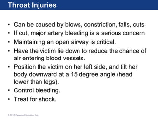 Throat Injuries
• Can be caused by blows, constriction, falls, cuts
• If cut, major artery bleeding is a serious concern
• Maintaining an open airway is critical.
• Have the victim lie down to reduce the chance of
air entering blood vessels.
• Position the victim on her left side, and tilt her
body downward at a 15 degree angle (head
lower than legs).
• Control bleeding.
• Treat for shock.
© 2012 Pearson Education, Inc.
 