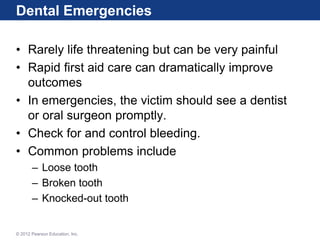 Dental Emergencies
• Rarely life threatening but can be very painful
• Rapid first aid care can dramatically improve
outcomes
• In emergencies, the victim should see a dentist
or oral surgeon promptly.
• Check for and control bleeding.
• Common problems include
– Loose tooth
– Broken tooth
– Knocked-out tooth
© 2012 Pearson Education, Inc.
 