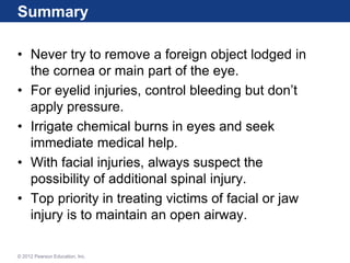 Summary
• Never try to remove a foreign object lodged in
the cornea or main part of the eye.
• For eyelid injuries, control bleeding but don’t
apply pressure.
• Irrigate chemical burns in eyes and seek
immediate medical help.
• With facial injuries, always suspect the
possibility of additional spinal injury.
• Top priority in treating victims of facial or jaw
injury is to maintain an open airway.
© 2012 Pearson Education, Inc.
 