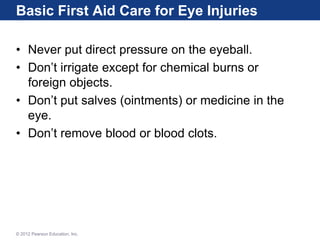 Basic First Aid Care for Eye Injuries
• Never put direct pressure on the eyeball.
• Don’t irrigate except for chemical burns or
foreign objects.
• Don’t put salves (ointments) or medicine in the
eye.
• Don’t remove blood or blood clots.
© 2012 Pearson Education, Inc.
 