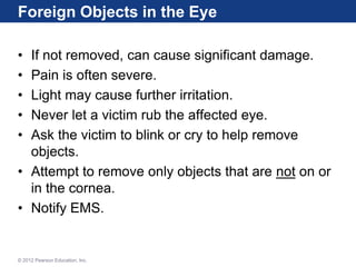 Foreign Objects in the Eye
• If not removed, can cause significant damage.
• Pain is often severe.
• Light may cause further irritation.
• Never let a victim rub the affected eye.
• Ask the victim to blink or cry to help remove
objects.
• Attempt to remove only objects that are not on or
in the cornea.
• Notify EMS.
© 2012 Pearson Education, Inc.
 