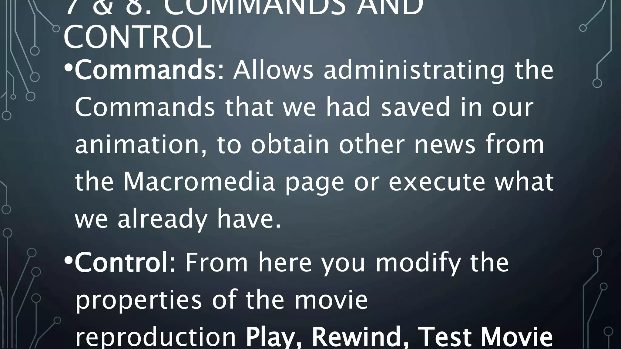 7 & 8. COMMANDS AND
CONTROL
•Commands: Allows administrating the
Commands that we had saved in our
animation, to obtain other news from
the Macromedia page or execute what
we already have.
•Control: From here you modify the
properties of the movie
reproduction Play, Rewind, Test Movie
 