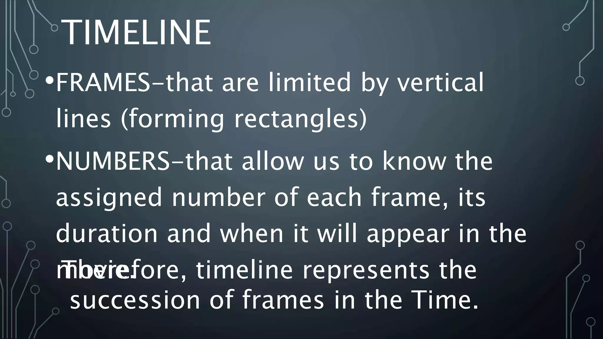 TIMELINE
•FRAMES-that are limited by vertical
lines (forming rectangles)
•NUMBERS-that allow us to know the
assigned number of each frame, its
duration and when it will appear in the
movie.Therefore, timeline represents the
succession of frames in the Time.
 