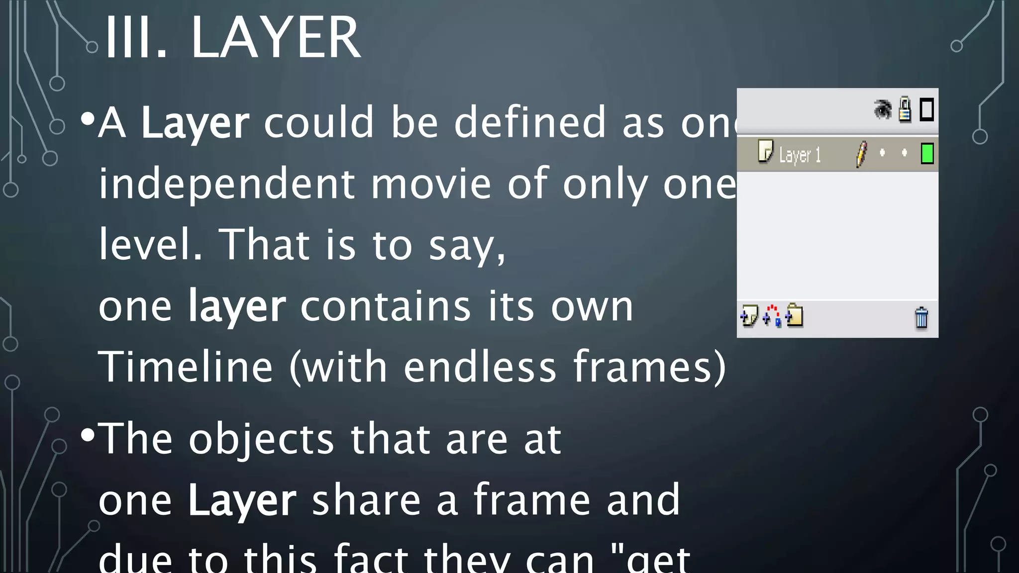 III. LAYER
•A Layer could be defined as one
independent movie of only one
level. That is to say,
one layer contains its own
Timeline (with endless frames)
•The objects that are at
one Layer share a frame and
 