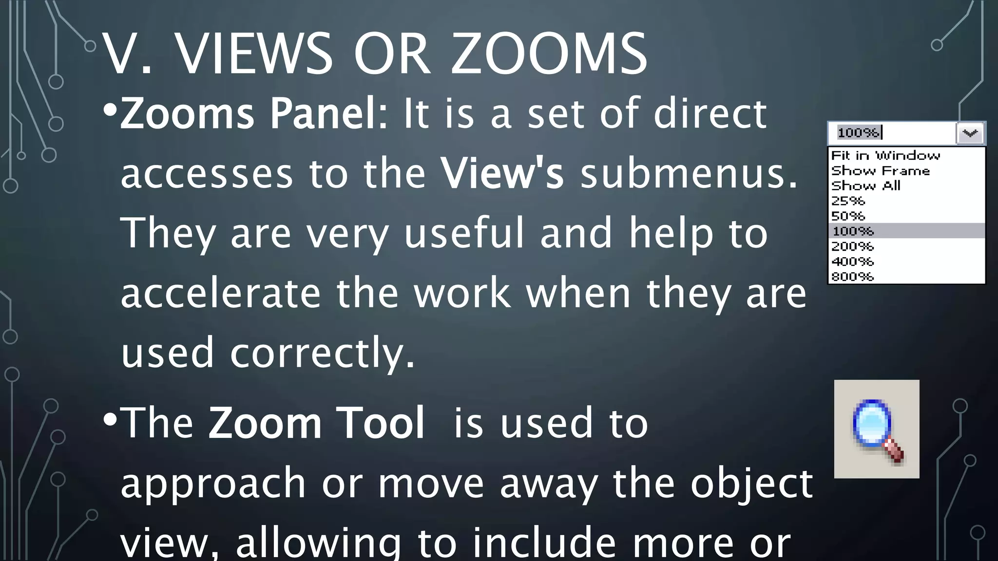 V. VIEWS OR ZOOMS
•Zooms Panel: It is a set of direct
accesses to the View's submenus.
They are very useful and help to
accelerate the work when they are
used correctly.
•The Zoom Tool is used to
approach or move away the object
view, allowing to include more or
 
