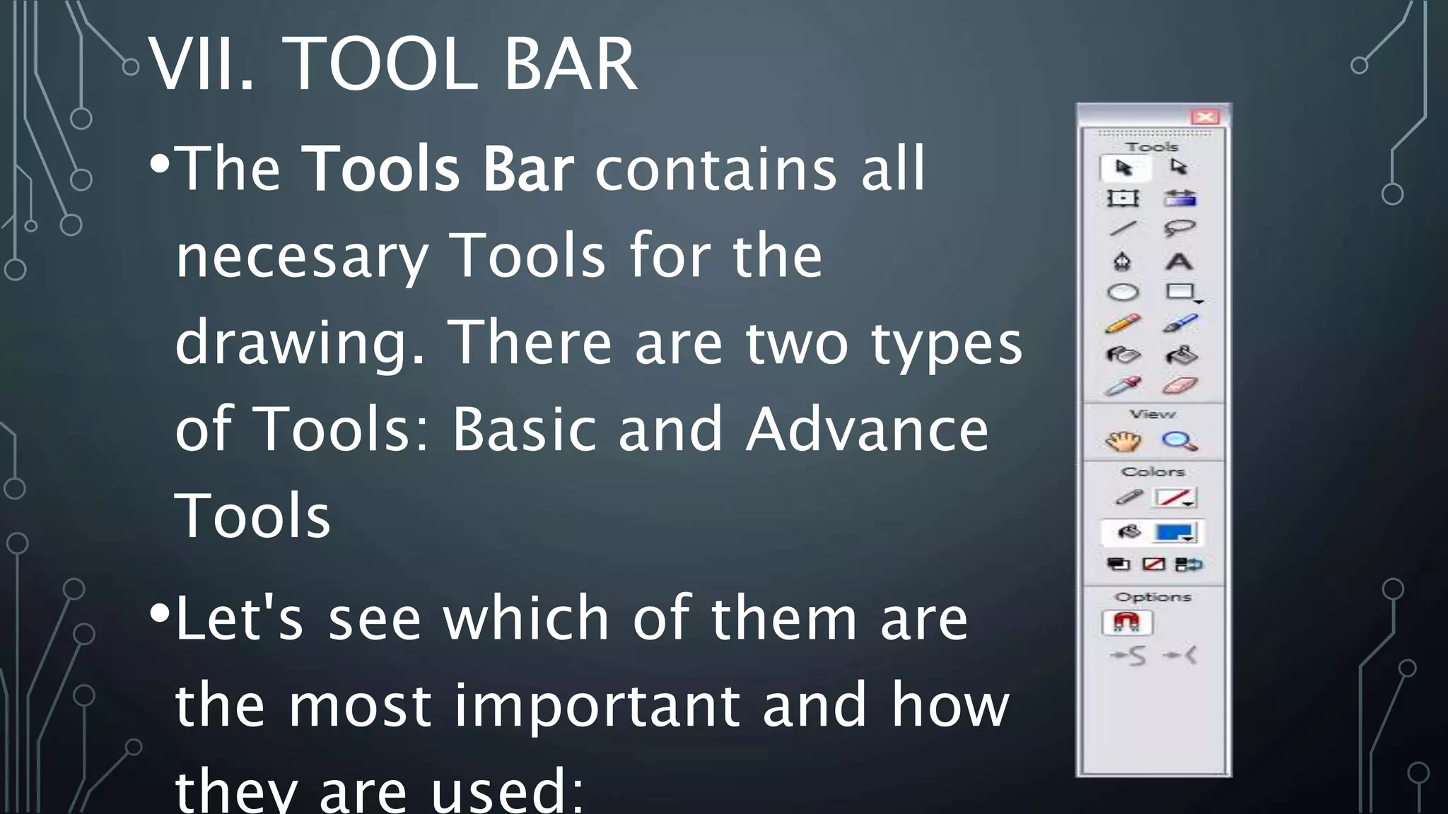 VII. TOOL BAR
•The Tools Bar contains all
necesary Tools for the
drawing. There are two types
of Tools: Basic and Advance
Tools
•Let's see which of them are
the most important and how
they are used:
 