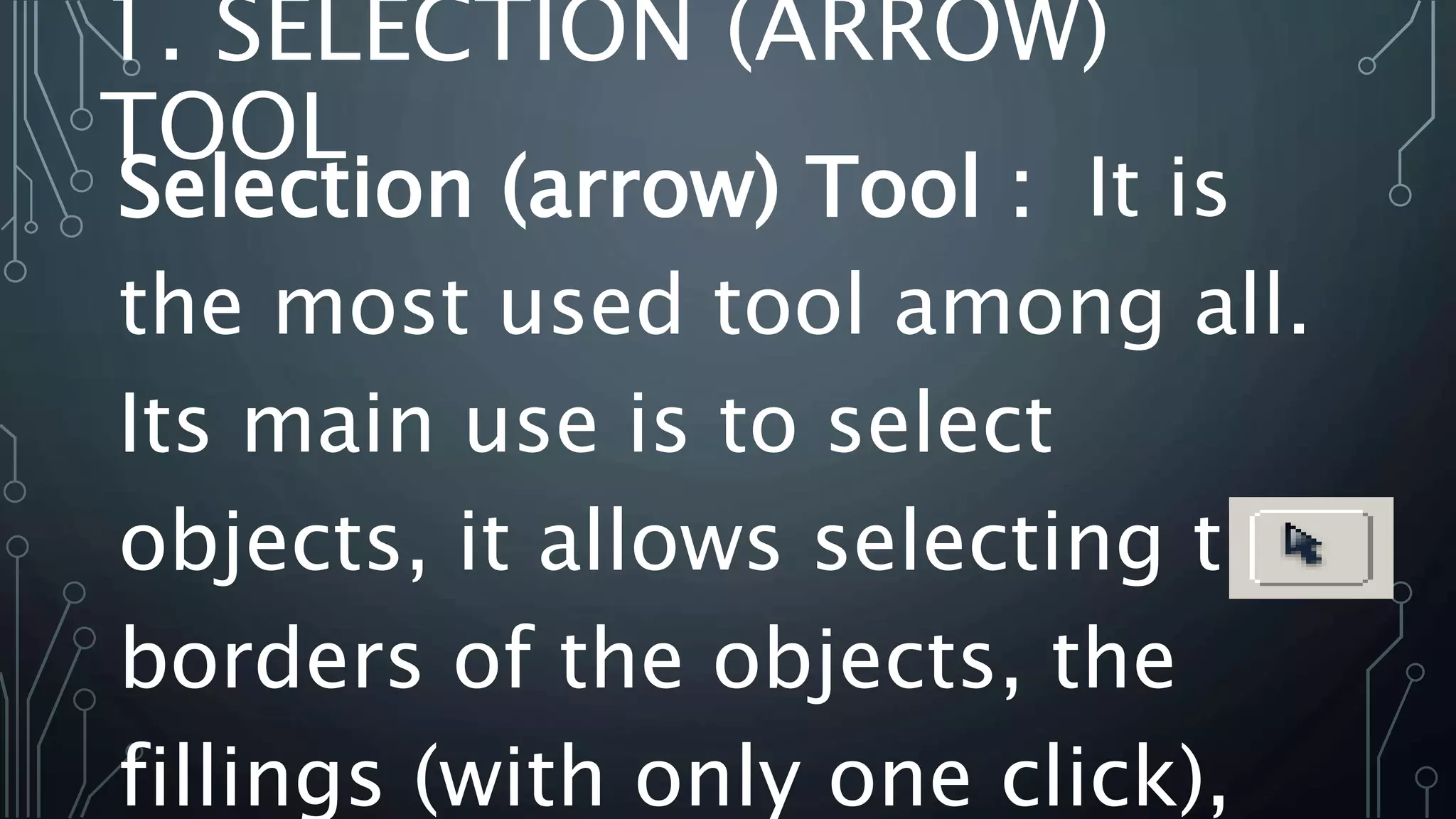 1. SELECTION (ARROW)
TOOL
Selection (arrow) Tool : It is
the most used tool among all.
Its main use is to select
objects, it allows selecting the
borders of the objects, the
fillings (with only one click),
 