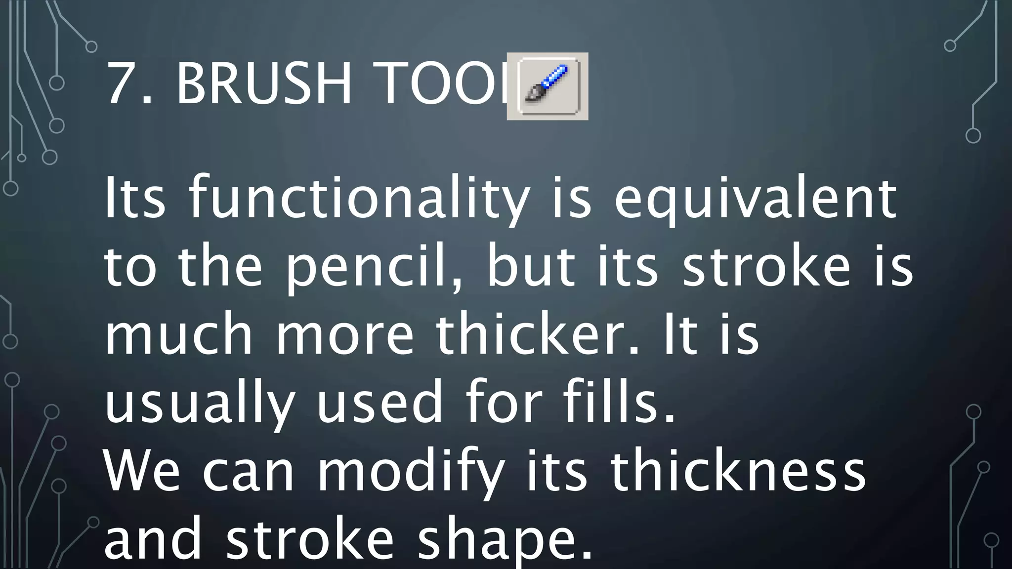 Its functionality is equivalent
to the pencil, but its stroke is
much more thicker. It is
usually used for fills.
We can modify its thickness
and stroke shape.
7. BRUSH TOOL
 