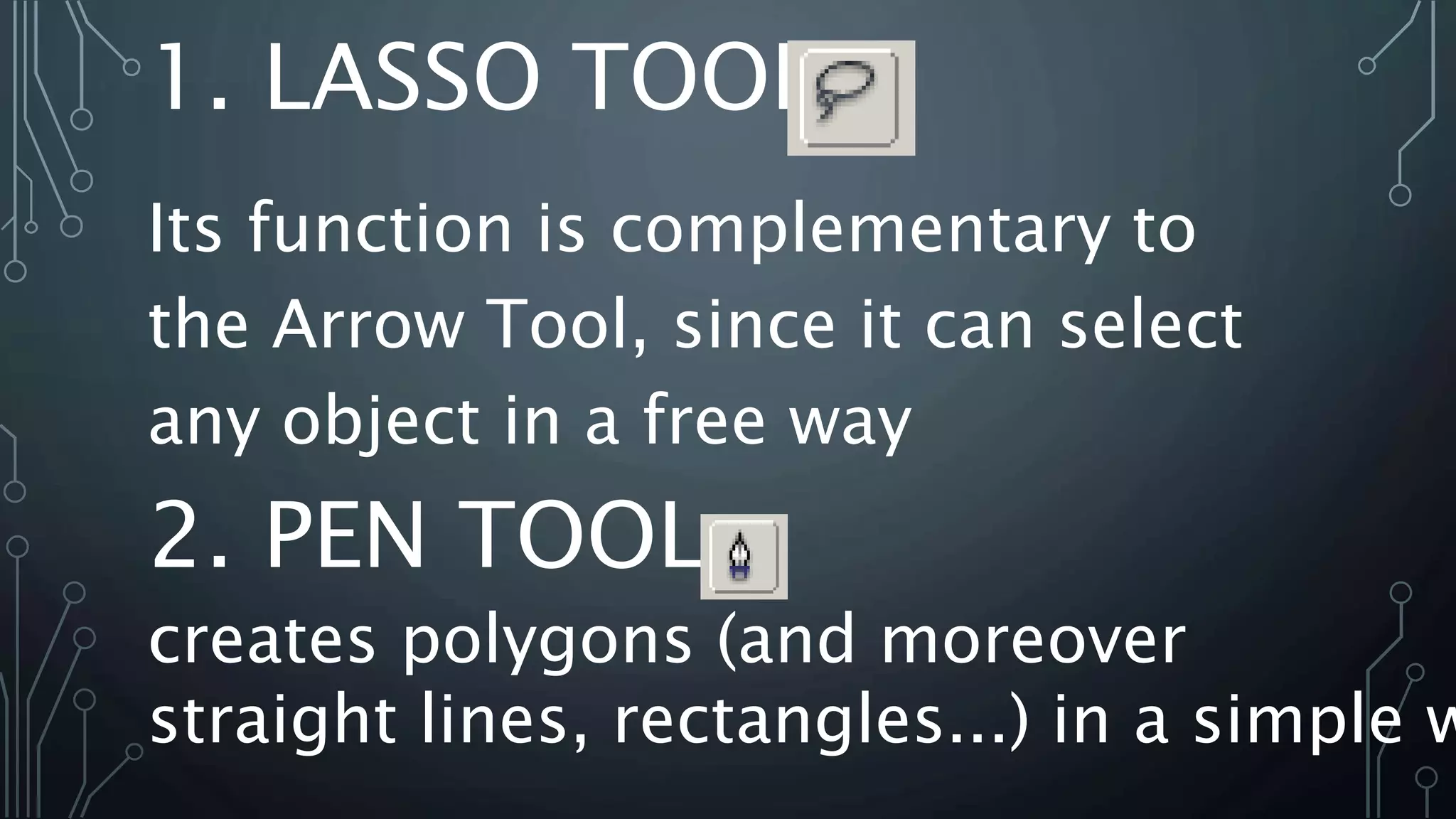 1. LASSO TOOL
Its function is complementary to
the Arrow Tool, since it can select
any object in a free way
creates polygons (and moreover
straight lines, rectangles...) in a simple w
2. PEN TOOL
 