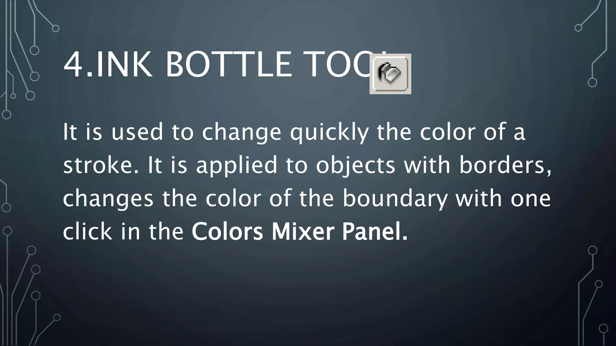 4.INK BOTTLE TOOL
It is used to change quickly the color of a
stroke. It is applied to objects with borders,
changes the color of the boundary with one
click in the Colors Mixer Panel.
 