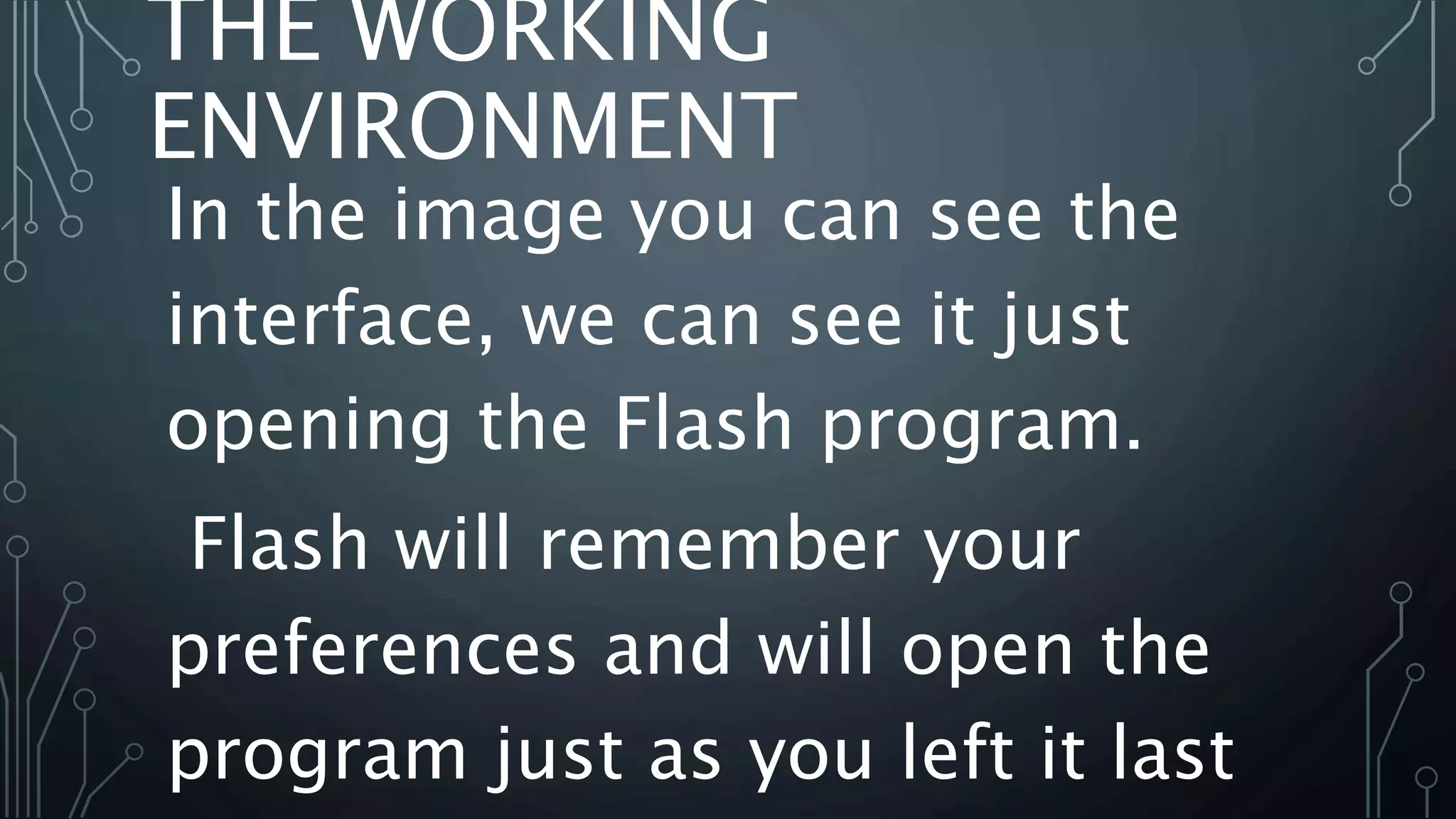 THE WORKING
ENVIRONMENT
In the image you can see the
interface, we can see it just
opening the Flash program.
Flash will remember your
preferences and will open the
program just as you left it last
 