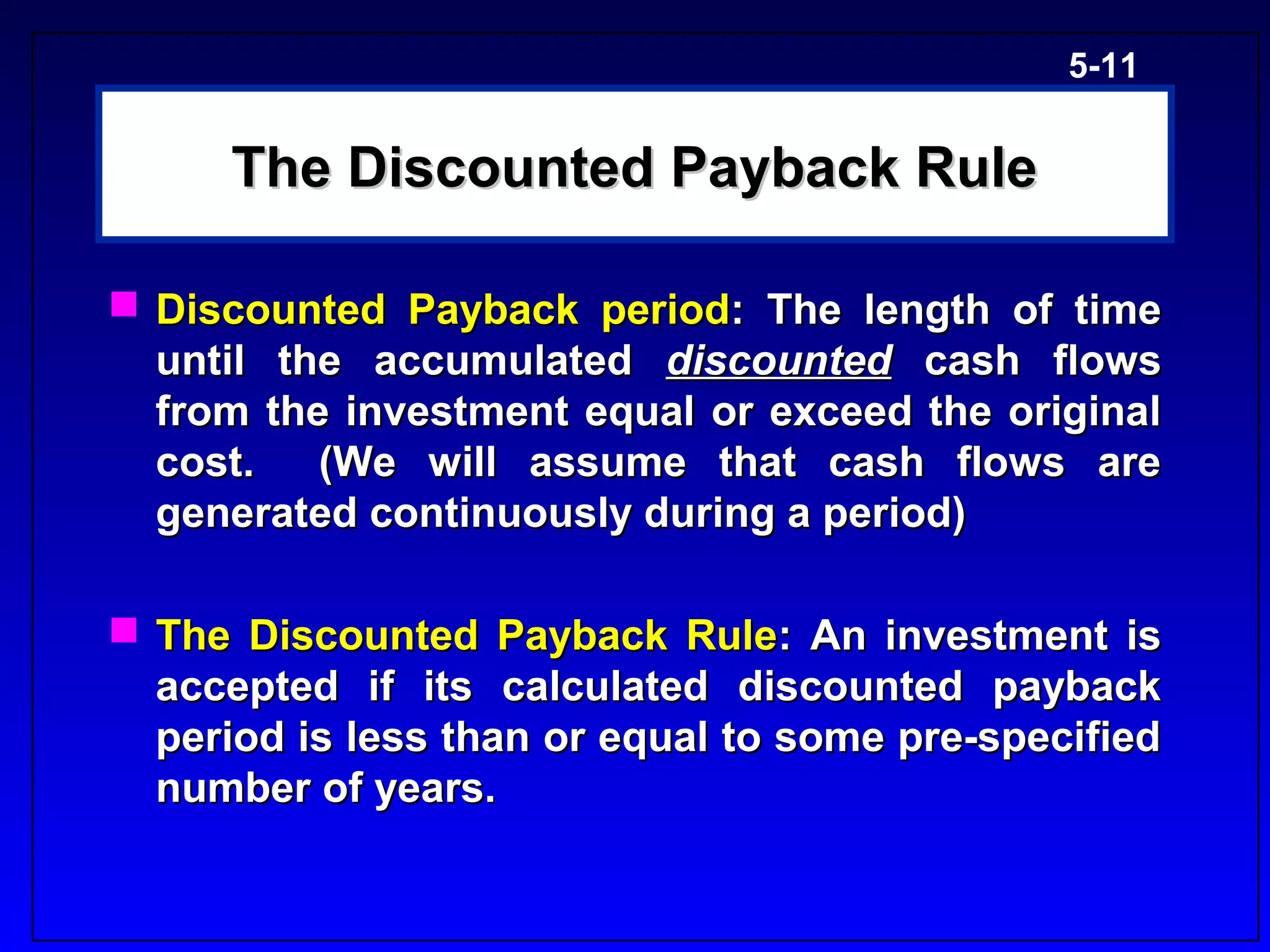 5-11


      The Discounted Payback Rule

 Discounted Payback period: The length of time
  until the accumulated discounted cash flows
  from the investment equal or exceed the original
  cost.   (We will assume that cash flows are
  generated continuously during a period)

 The Discounted Payback Rule: An investment is
  accepted if its calculated discounted payback
  period is less than or equal to some pre-specified
  number of years.
 