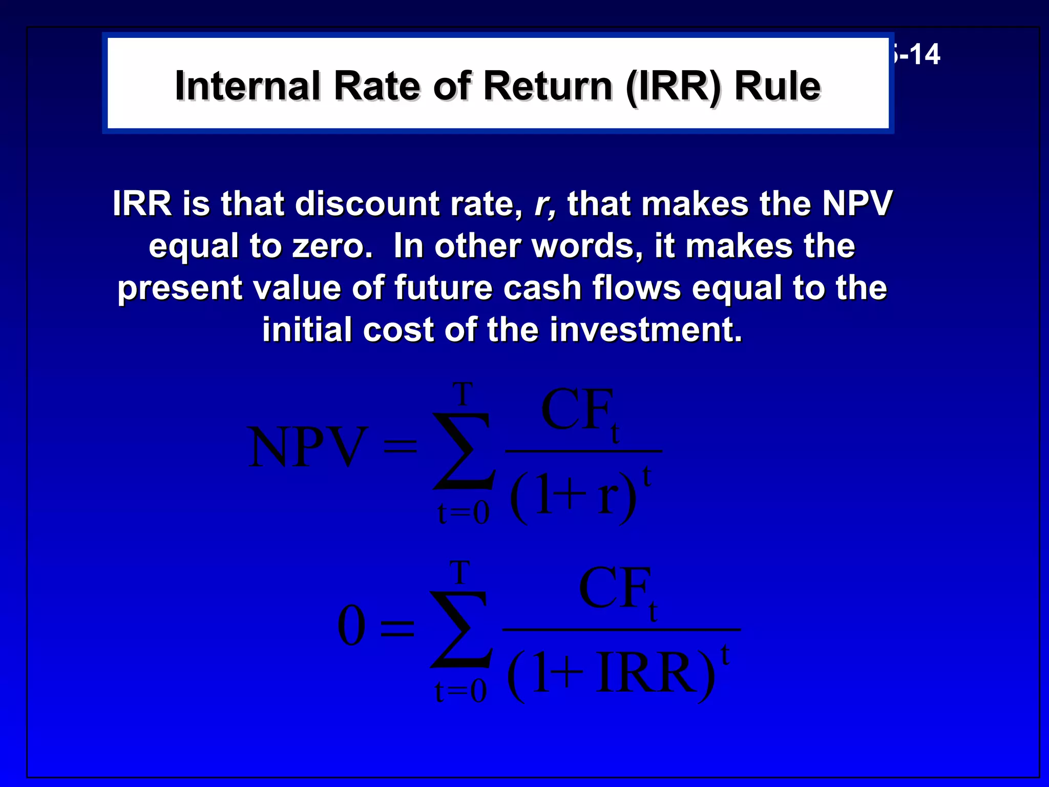 5-14
   Internal Rate of Return (IRR) Rule

IRR is that discount rate, r, that makes the NPV
  equal to zero. In other words, it makes the
present value of future cash flows equal to the
         initial cost of the investment.
                    T
                     CFt
        NPV = ∑           t
              t = 0 (1 r)
                      +
                    T
                        CFt
             0=∑             t
               t = 0 (1 IRR)
                       +
 