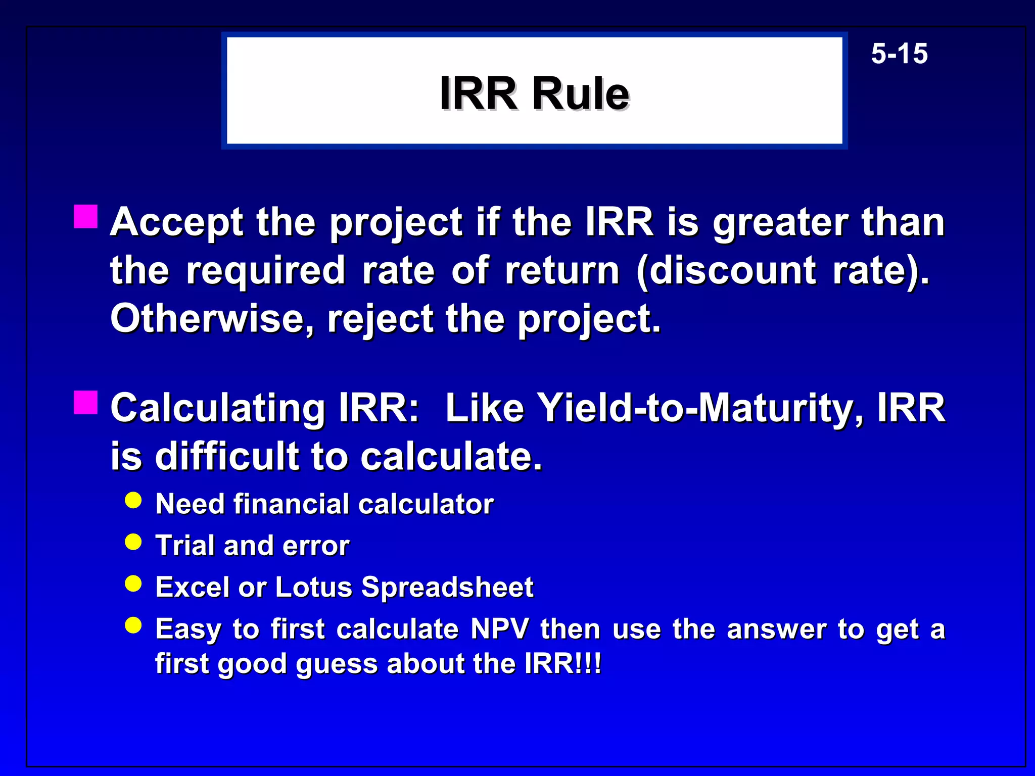 5-15
                        IRR Rule

 Accept the project if the IRR is greater than
  the required rate of return (discount rate).
  Otherwise, reject the project.

 Calculating IRR: Like Yield-to-Maturity, IRR
  is difficult to calculate.
   Need financial calculator
   Trial and error
   Excel or Lotus Spreadsheet
   Easy to first calculate NPV then use the answer to get a
    first good guess about the IRR!!!
 