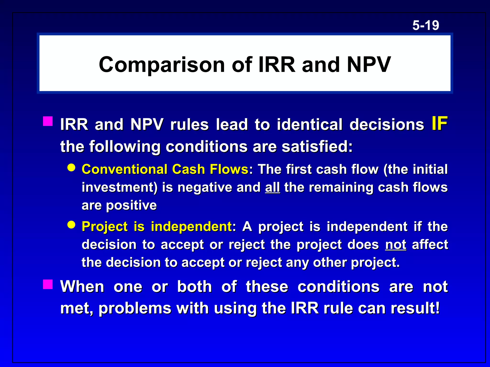 5-19


       Comparison of IRR and NPV

 IRR and NPV rules lead to identical decisions IF
  the following conditions are satisfied:
    Conventional Cash Flows: The first cash flow (the initial
     investment) is negative and all the remaining cash flows
     are positive
    Project is independent: A project is independent if the
     decision to accept or reject the project does not affect
     the decision to accept or reject any other project.
 When one or both of these conditions are not
  met, problems with using the IRR rule can result!
 