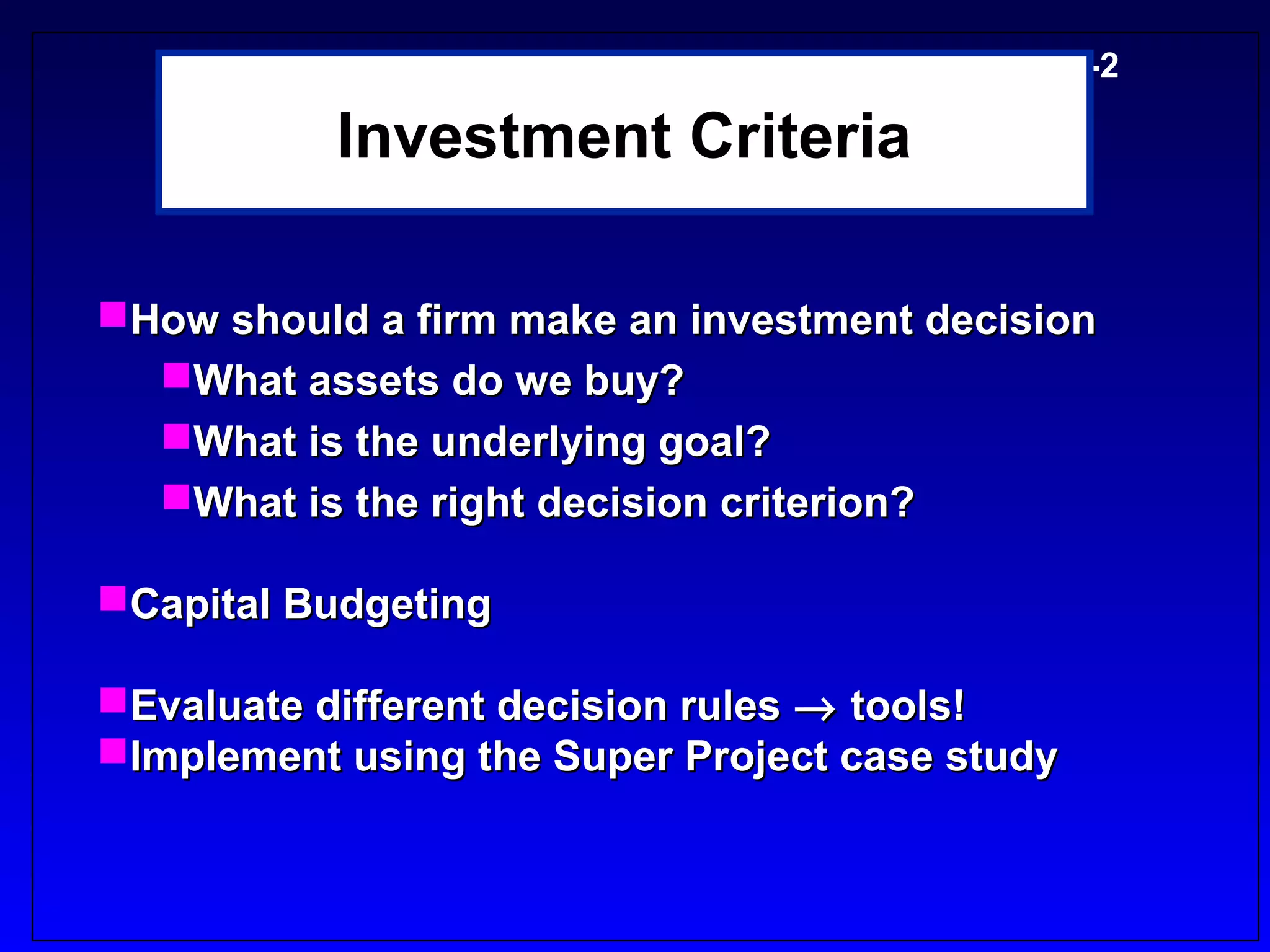 5-2

           Investment Criteria

How should a firm make an investment decision
  What assets do we buy?
  What is the underlying goal?
  What is the right decision criterion?

Capital Budgeting

Evaluate different decision rules → tools!
Implement using the Super Project case study
 