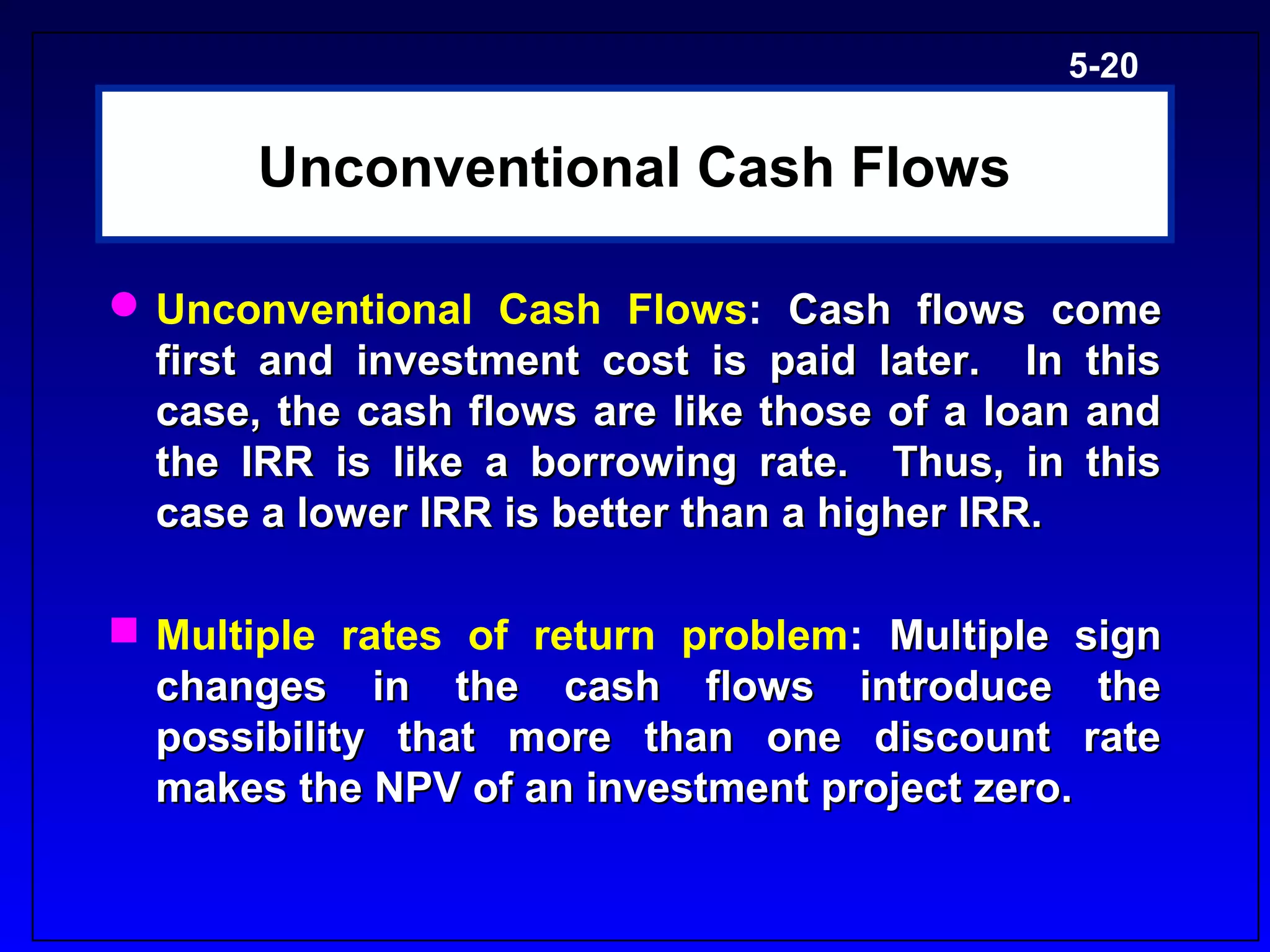 5-20


       Unconventional Cash Flows

 Unconventional Cash Flows: Cash flows come
  first and investment cost is paid later. In this
  case, the cash flows are like those of a loan and
  the IRR is like a borrowing rate. Thus, in this
  case a lower IRR is better than a higher IRR.

 Multiple rates of return problem: Multiple sign
  changes in the cash flows introduce the
  possibility that more than one discount rate
  makes the NPV of an investment project zero.
 