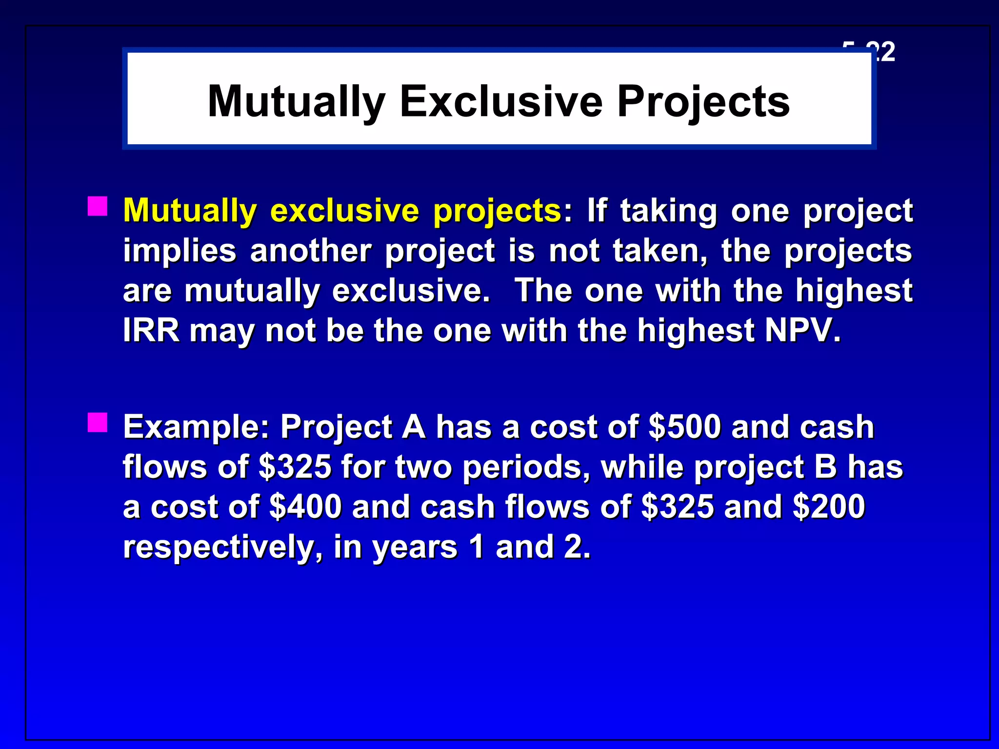 5-22
       Mutually Exclusive Projects

 Mutually exclusive projects: If taking one project
  implies another project is not taken, the projects
  are mutually exclusive. The one with the highest
  IRR may not be the one with the highest NPV.

 Example: Project A has a cost of $500 and cash
  flows of $325 for two periods, while project B has
  a cost of $400 and cash flows of $325 and $200
  respectively, in years 1 and 2.
 
