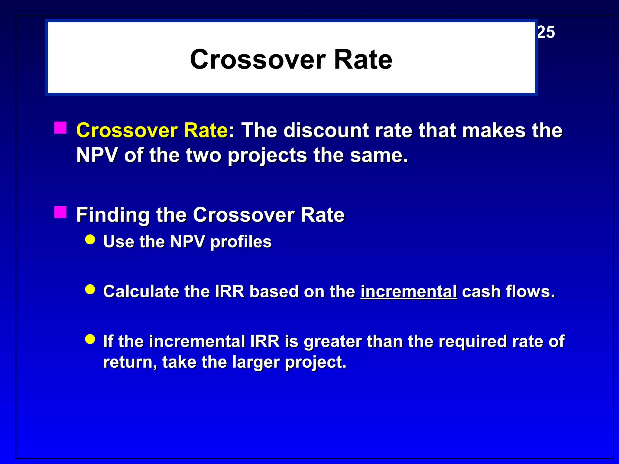 5-25
                Crossover Rate

 Crossover Rate: The discount rate that makes the
  NPV of the two projects the same.

 Finding the Crossover Rate
    Use the NPV profiles

    Calculate the IRR based on the incremental cash flows.

    If the incremental IRR is greater than the required rate of
     return, take the larger project.
 