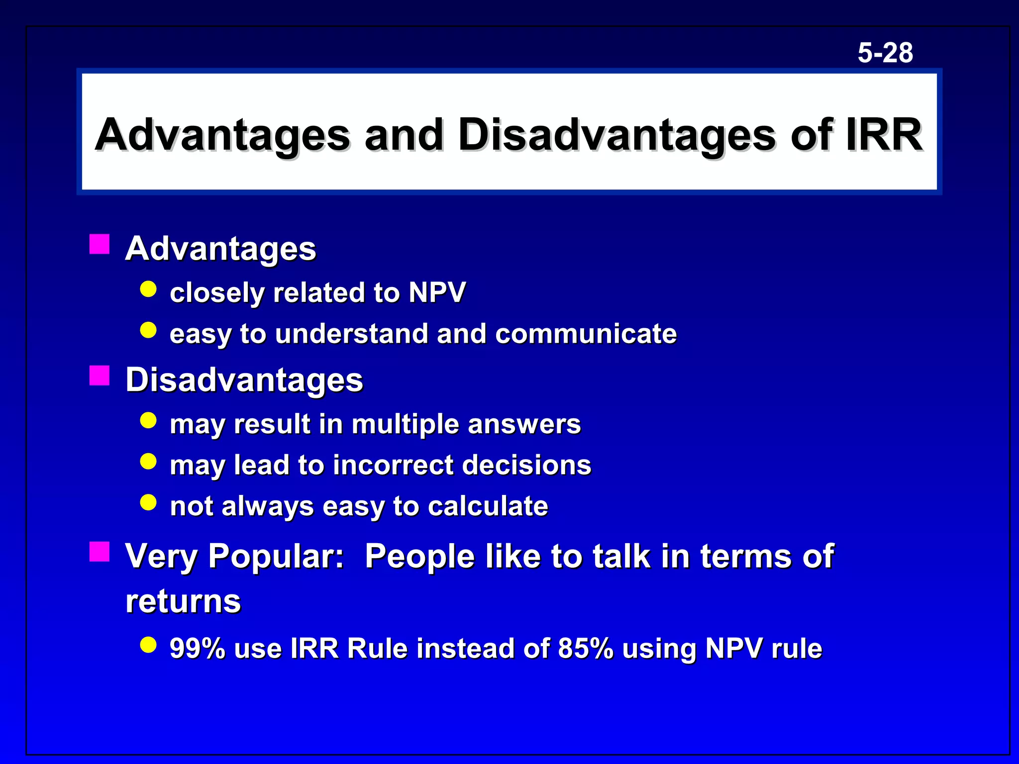 5-28


Advantages and Disadvantages of IRR

 Advantages
    closely related to NPV
    easy to understand and communicate
 Disadvantages
    may result in multiple answers
    may lead to incorrect decisions
    not always easy to calculate
 Very Popular: People like to talk in terms of
  returns
    99% use IRR Rule instead of 85% using NPV rule
 