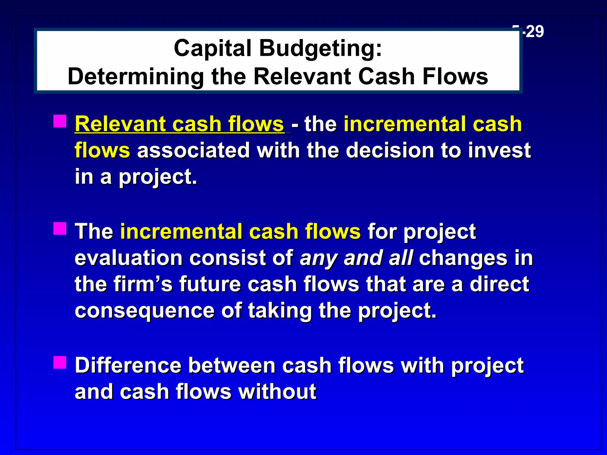 5-29
          Capital Budgeting:
 Determining the Relevant Cash Flows
 Relevant cash flows - the incremental cash
  flows associated with the decision to invest
  in a project.

 The incremental cash flows for project
  evaluation consist of any and all changes in
  the firm’s future cash flows that are a direct
  consequence of taking the project.

 Difference between cash flows with project
  and cash flows without
 