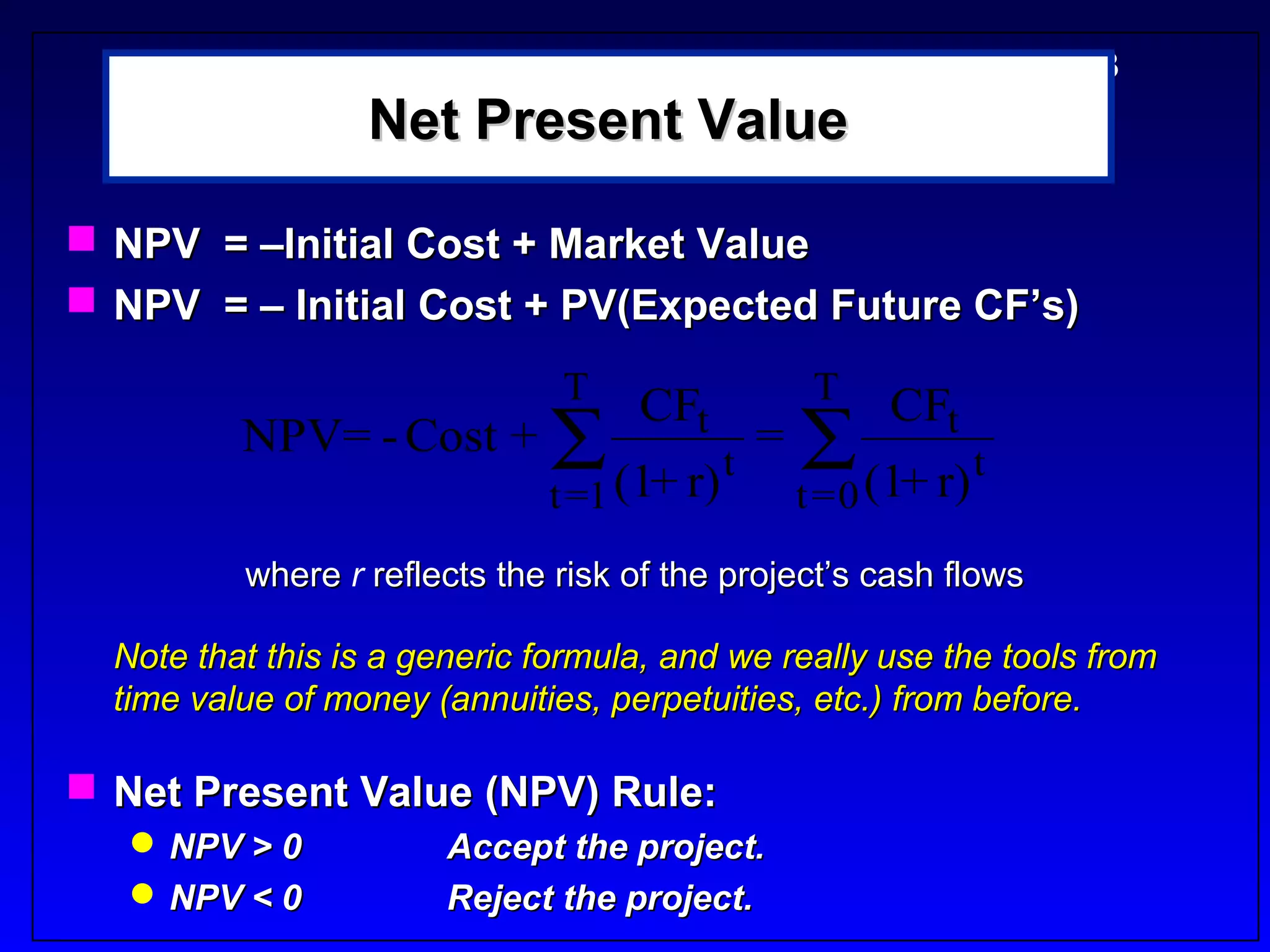 5-3
                  Net Present Value

 NPV = –Initial Cost + Market Value
 NPV = – Initial Cost + PV(Expected Future CF’s)
                               T                     T
                                    CFt                    CFt
          NPV= - Cost + ∑                       =   ∑ (1+ r) t
                                            t
                              t =1 (1+ r)           t =0
          where r reflects the risk of the project’s cash flows

  Note that this is a generic formula, and we really use the tools from
  time value of money (annuities, perpetuities, etc.) from before.

 Net Present Value (NPV) Rule:
    NPV > 0            Accept the project.
    NPV < 0            Reject the project.
 