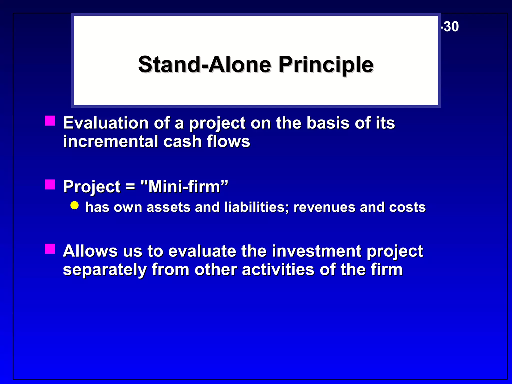 5-30

            Stand-Alone Principle

 Evaluation of a project on the basis of its
  incremental cash flows

 Project = "Mini-firm”
    has own assets and liabilities; revenues and costs


 Allows us to evaluate the investment project
  separately from other activities of the firm
 