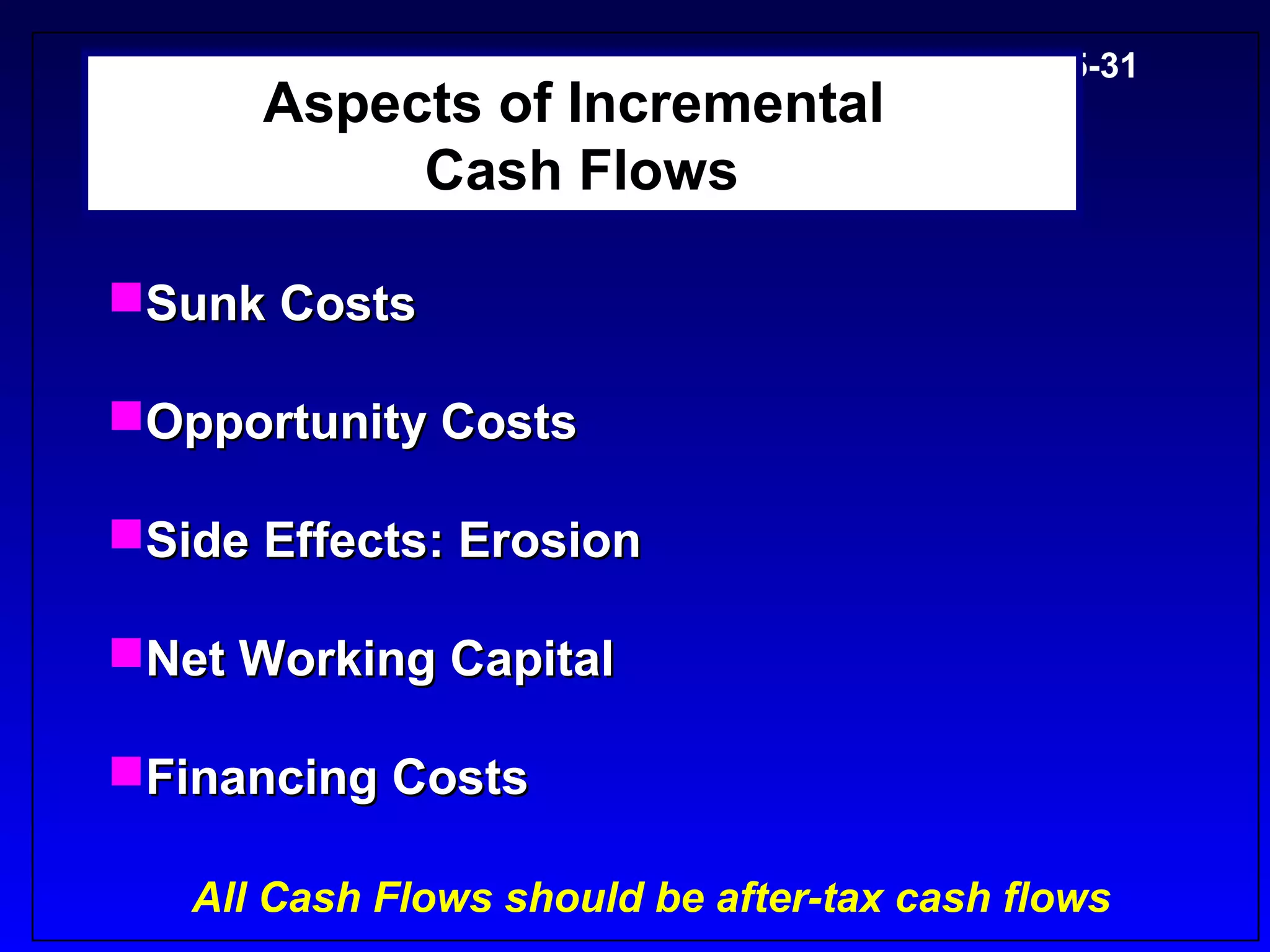 5-31
      Aspects of Incremental
           Cash Flows

Sunk Costs

Opportunity Costs

Side Effects: Erosion

Net Working Capital

Financing Costs

   All Cash Flows should be after-tax cash flows
 
