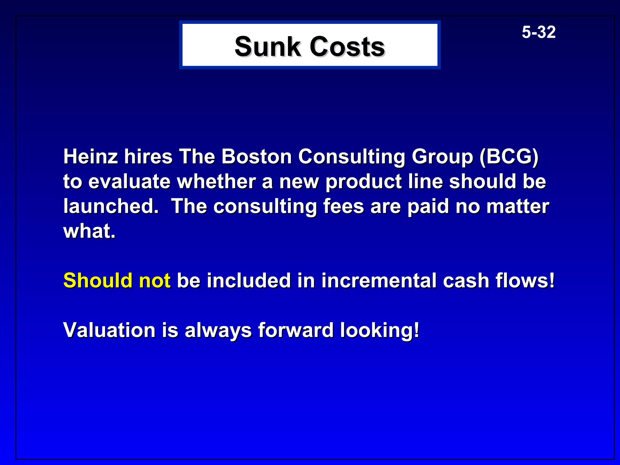 5-32
                 Sunk Costs


Heinz hires The Boston Consulting Group (BCG)
to evaluate whether a new product line should be
launched. The consulting fees are paid no matter
what.

Should not be included in incremental cash flows!

Valuation is always forward looking!
 