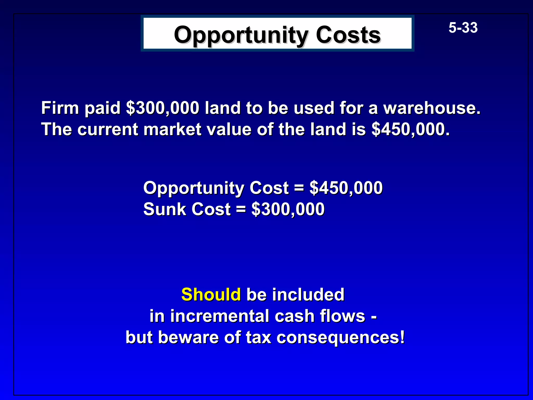 5-33
               Opportunity Costs

Firm paid $300,000 land to be used for a warehouse.
The current market value of the land is $450,000.


           Opportunity Cost = $450,000
           Sunk Cost = $300,000



                Should be included
           in incremental cash flows -
         but beware of tax consequences!
 