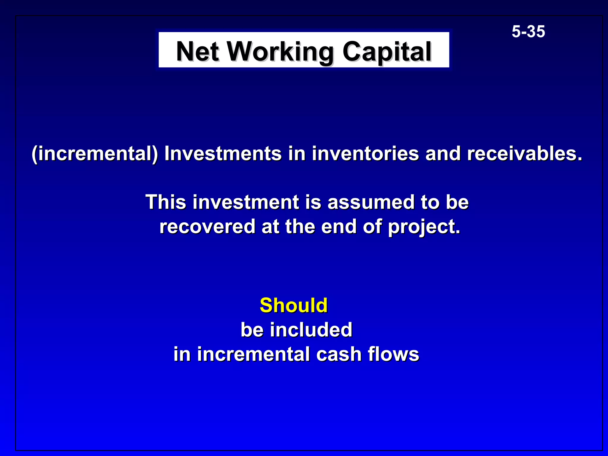 5-35
              Net Working Capital


(incremental) Investments in inventories and receivables.

           This investment is assumed to be
            recovered at the end of project.


                        Should
                      be included
              in incremental cash flows
 