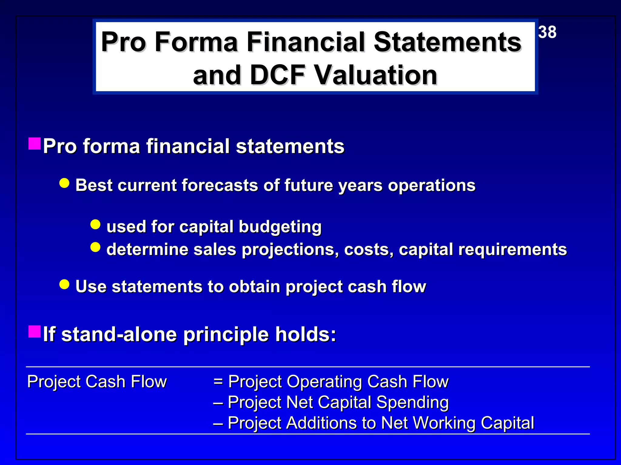 Pro Forma Financial Statements5-38
              and DCF Valuation

Pro forma financial statements
   Best current forecasts of future years operations

       used for capital budgeting
       determine sales projections, costs, capital requirements

   Use statements to obtain project cash flow

If stand-alone principle holds:

Project Cash Flow    = Project Operating Cash Flow
                     – Project Net Capital Spending
                     – Project Additions to Net Working Capital
 