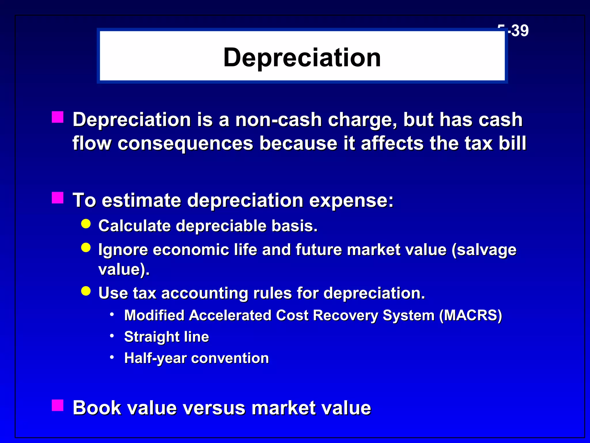 5-39
                    Depreciation

 Depreciation is a non-cash charge, but has cash
  flow consequences because it affects the tax bill

 To estimate depreciation expense:
    Calculate depreciable basis.
    Ignore economic life and future market value (salvage
     value).
    Use tax accounting rules for depreciation.
      • Modified Accelerated Cost Recovery System (MACRS)
      • Straight line
      • Half-year convention


 Book value versus market value
 