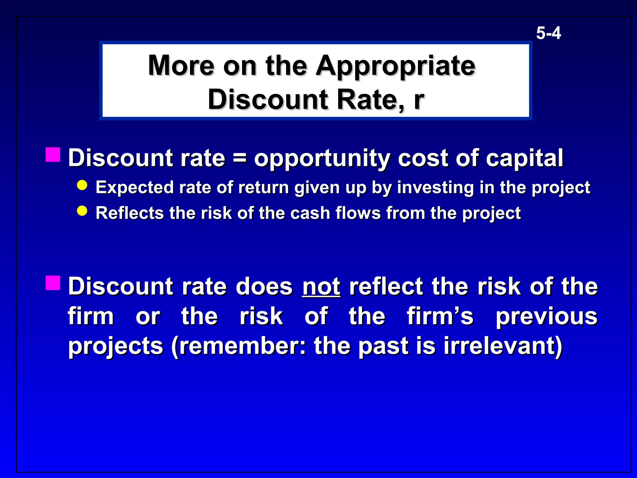 5-4

          More on the Appropriate
              Discount Rate, r
 Discount rate = opportunity cost of capital
   Expected rate of return given up by investing in the project
   Reflects the risk of the cash flows from the project



 Discount rate does not reflect the risk of the
  firm or the risk of the firm’s previous
  projects (remember: the past is irrelevant)
 