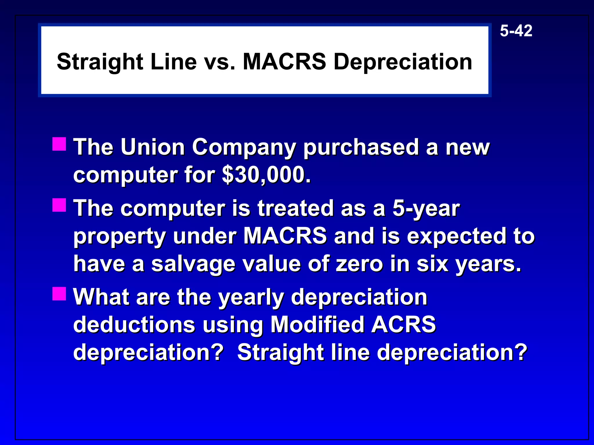 5-42

Straight Line vs. MACRS Depreciation


 The Union Company purchased a new
  computer for $30,000.
 The computer is treated as a 5-year
  property under MACRS and is expected to
  have a salvage value of zero in six years.
 What are the yearly depreciation
  deductions using Modified ACRS
  depreciation? Straight line depreciation?
 
