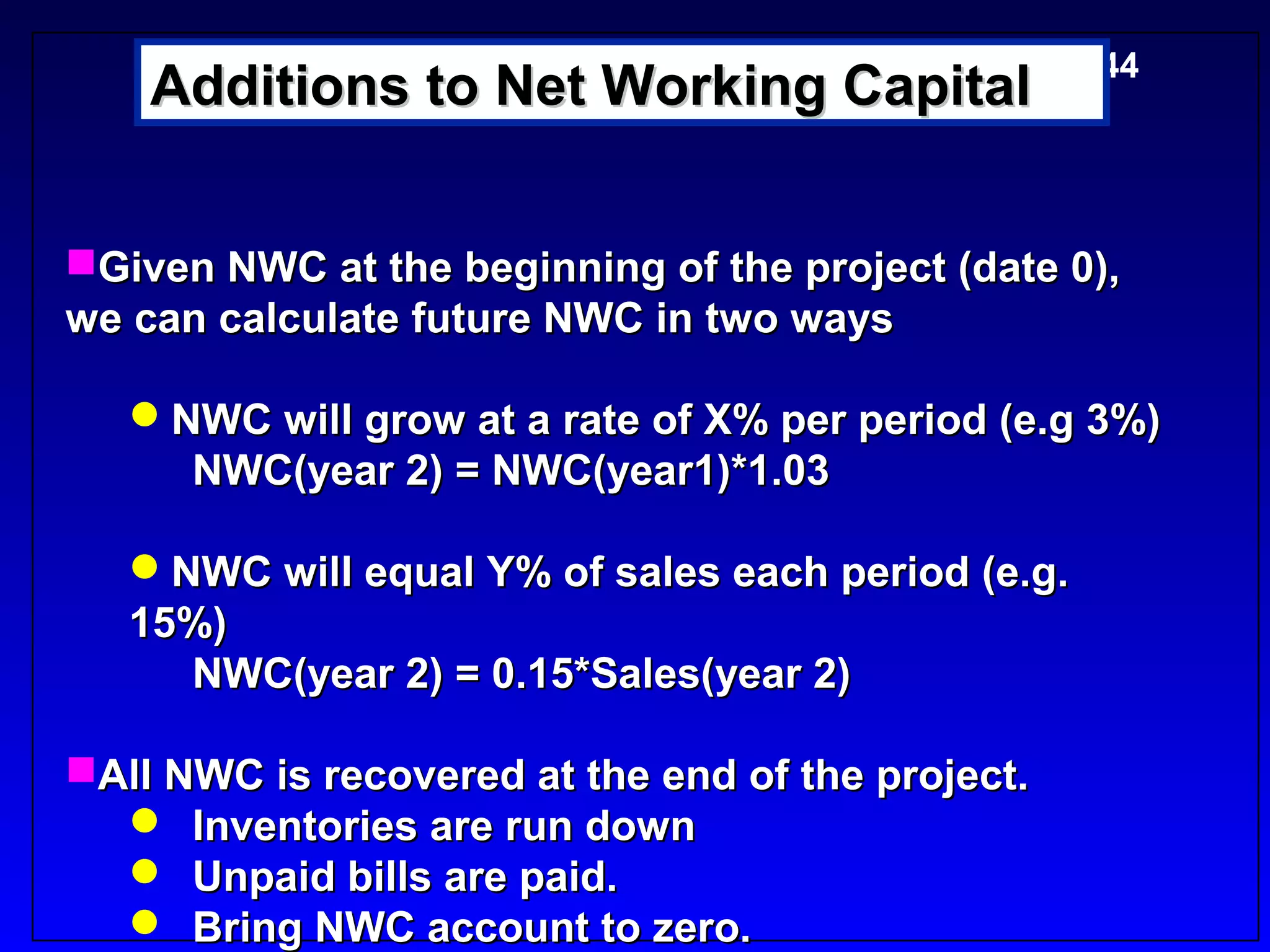 5-44
    Additions to Net Working Capital


Given NWC at the beginning of the project (date 0),
we can calculate future NWC in two ways

   NWC will grow at a rate of X% per period (e.g 3%)
     NWC(year 2) = NWC(year1)*1.03

   NWC will equal Y% of sales each period (e.g.
   15%)
     NWC(year 2) = 0.15*Sales(year 2)

All NWC is recovered at the end of the project.
   Inventories are run down
   Unpaid bills are paid.
   Bring NWC account to zero.
 
