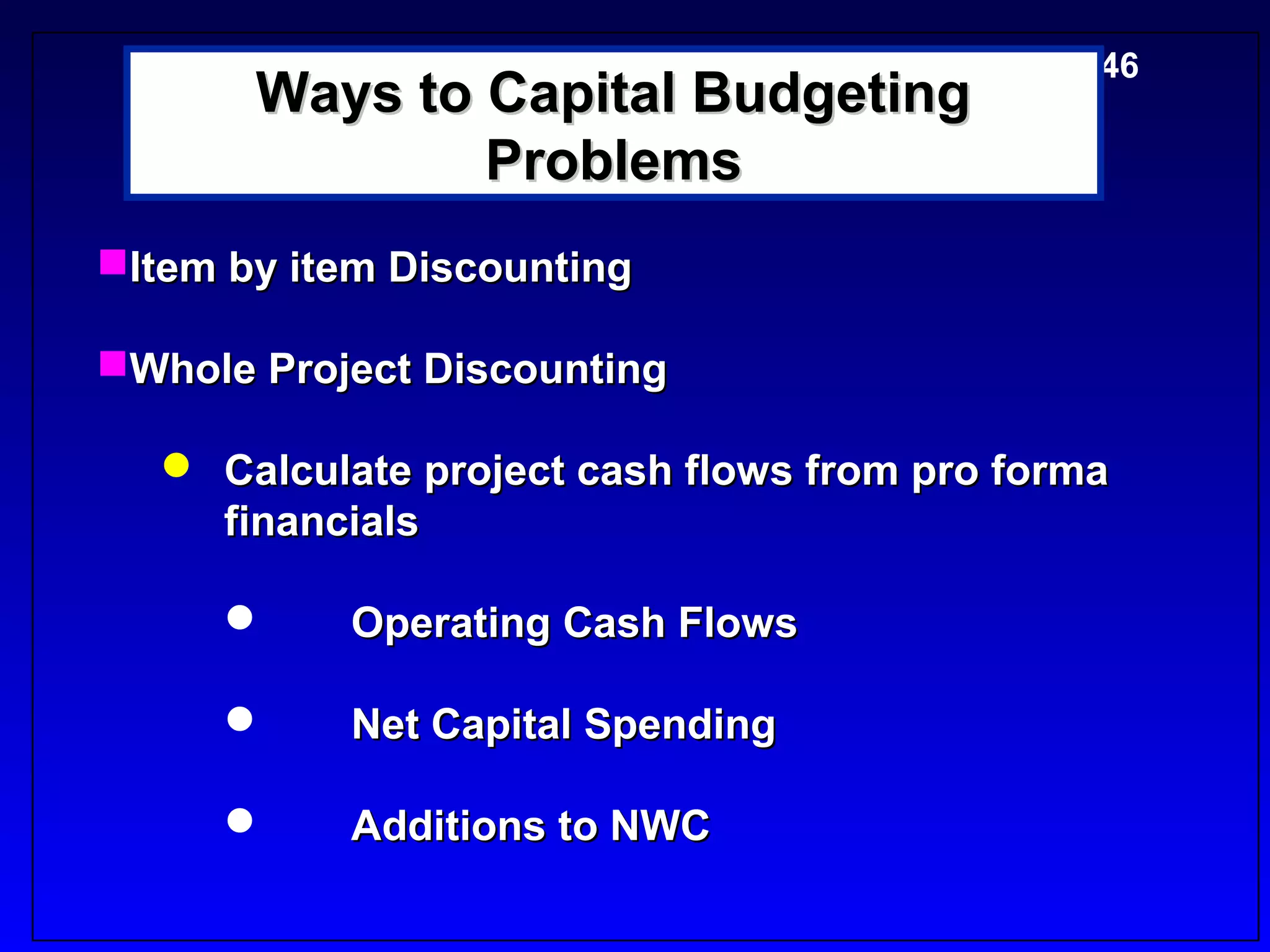 5-46
       Ways to Capital Budgeting
               Problems
Item by item Discounting

Whole Project Discounting

   Calculate project cash flows from pro forma
    financials

          Operating Cash Flows

          Net Capital Spending

          Additions to NWC
 
