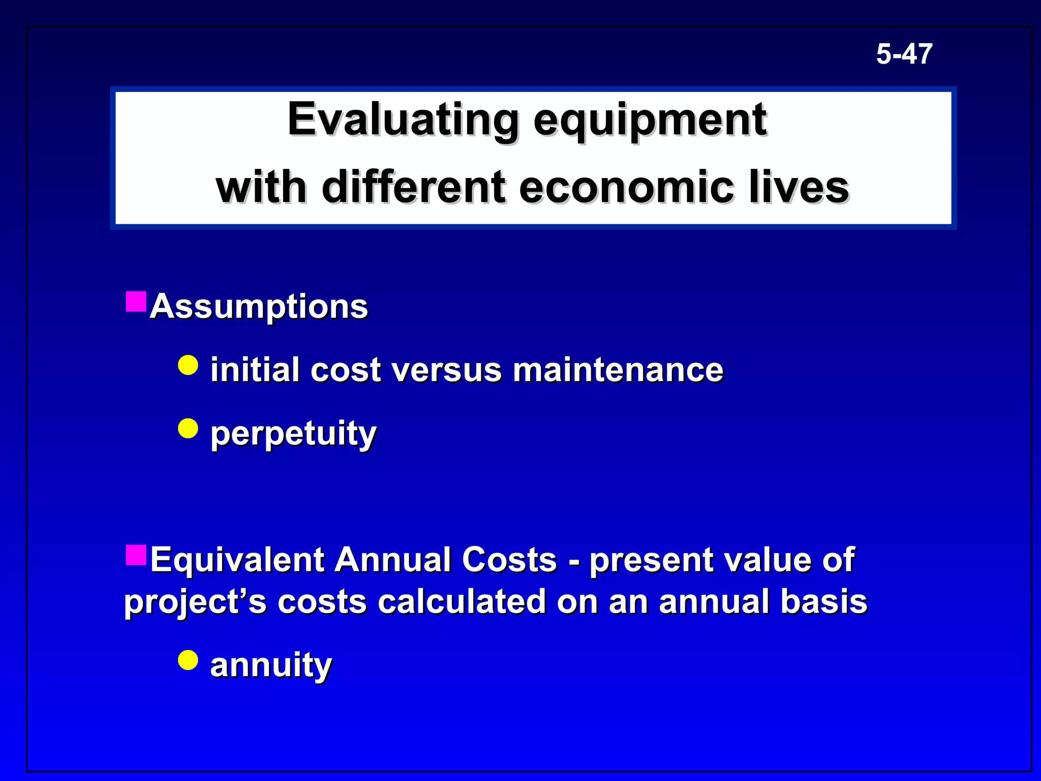 5-47

        Evaluating equipment
     with different economic lives

Assumptions
   initial cost versus maintenance
   perpetuity


Equivalent Annual Costs - present value of
project’s costs calculated on an annual basis
   annuity
 