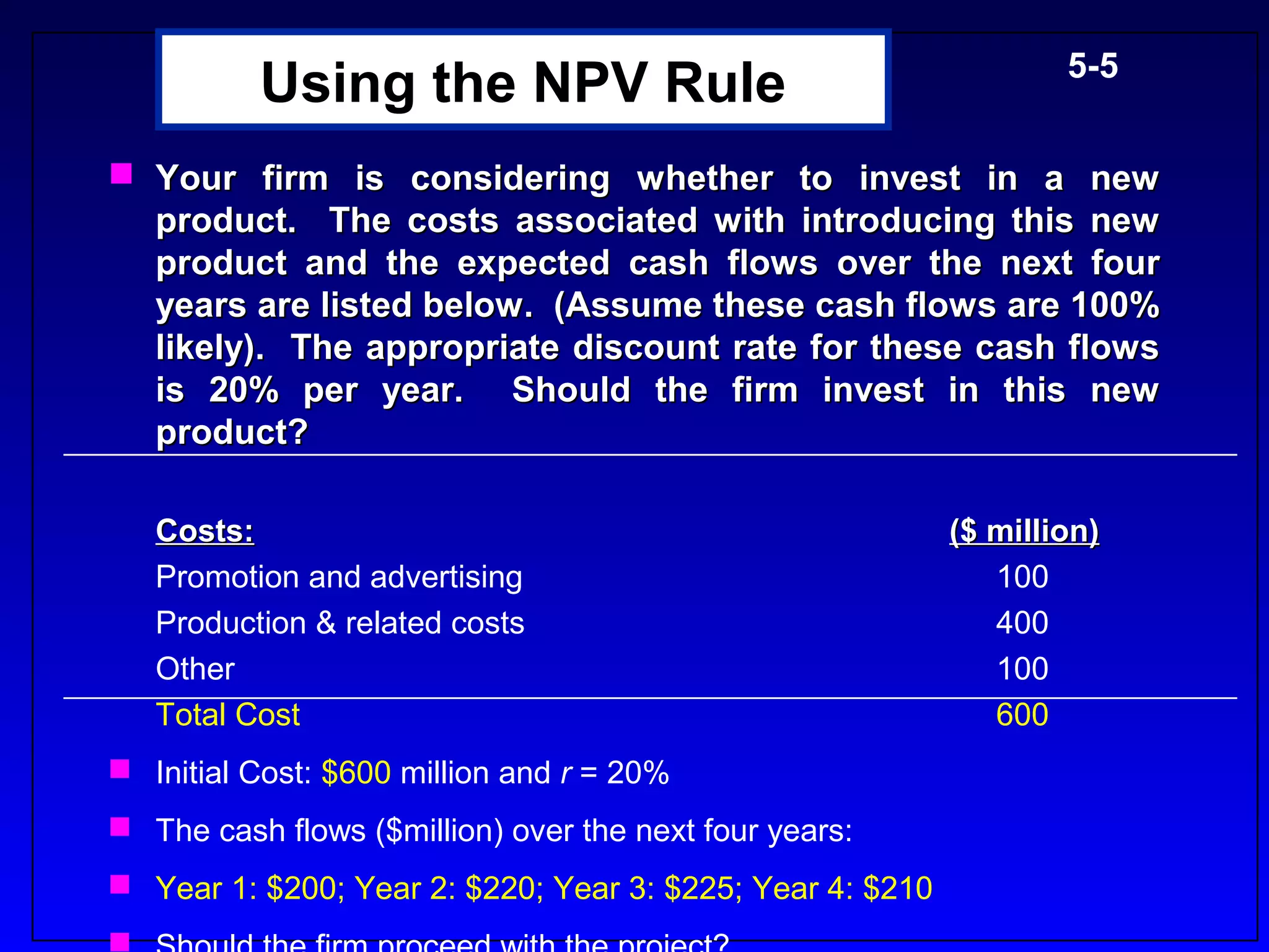 5-5
          Using the NPV Rule
 Your firm is considering whether to invest in a new
  product. The costs associated with introducing this new
  product and the expected cash flows over the next four
  years are listed below. (Assume these cash flows are 100%
  likely). The appropriate discount rate for these cash flows
  is 20% per year. Should the firm invest in this new
  product?

   Costs:                                                  ($ million)
   Promotion and advertising                                  100
   Production & related costs                                 400
   Other                                                      100
   Total Cost                                                 600
 Initial Cost: $600 million and r = 20%
 The cash flows ($million) over the next four years:
 Year 1: $200; Year 2: $220; Year 3: $225; Year 4: $210
 