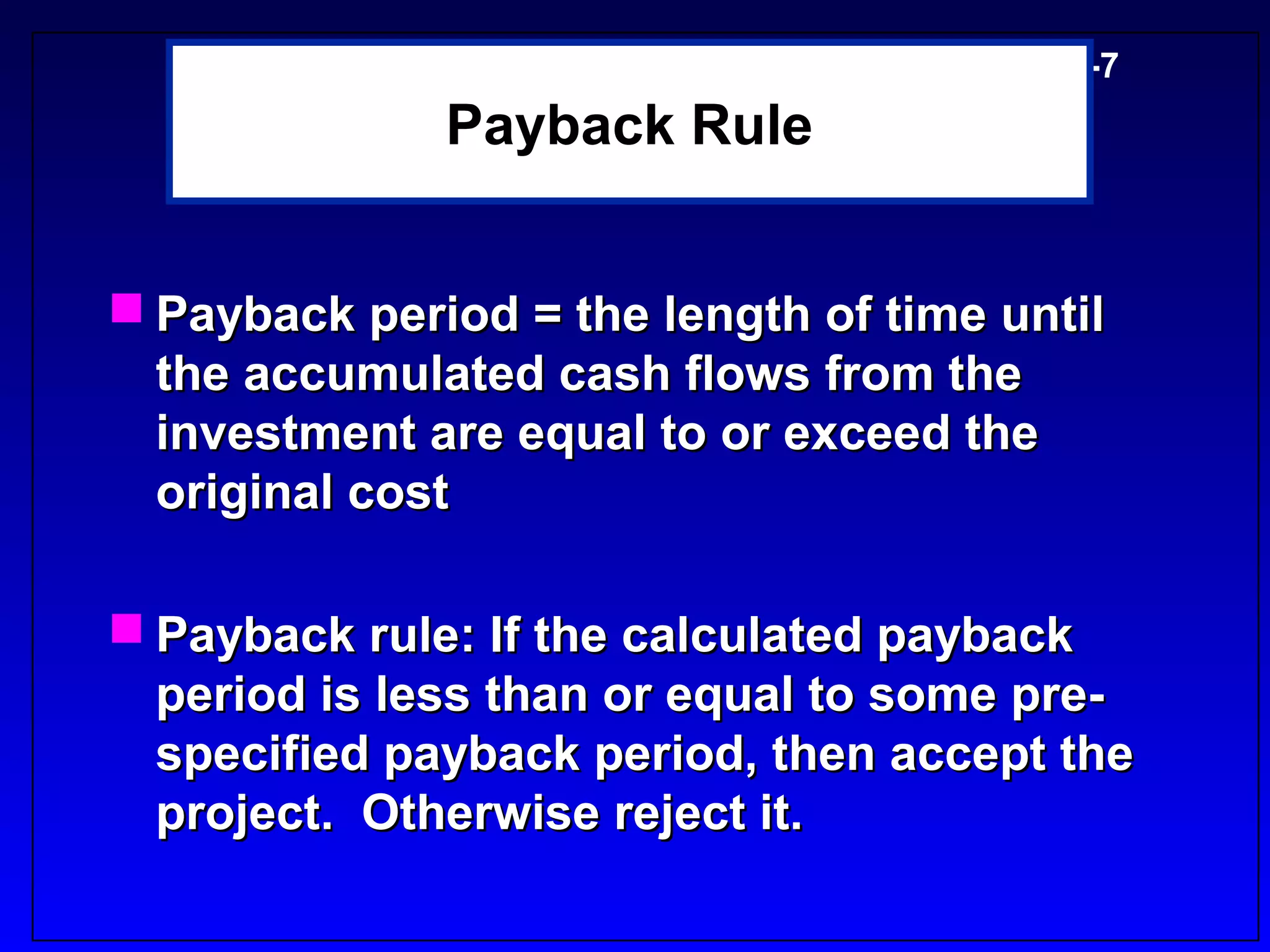 5-7
              Payback Rule


 Payback period = the length of time until
  the accumulated cash flows from the
  investment are equal to or exceed the
  original cost

 Payback rule: If the calculated payback
  period is less than or equal to some pre-
  specified payback period, then accept the
  project. Otherwise reject it.
 