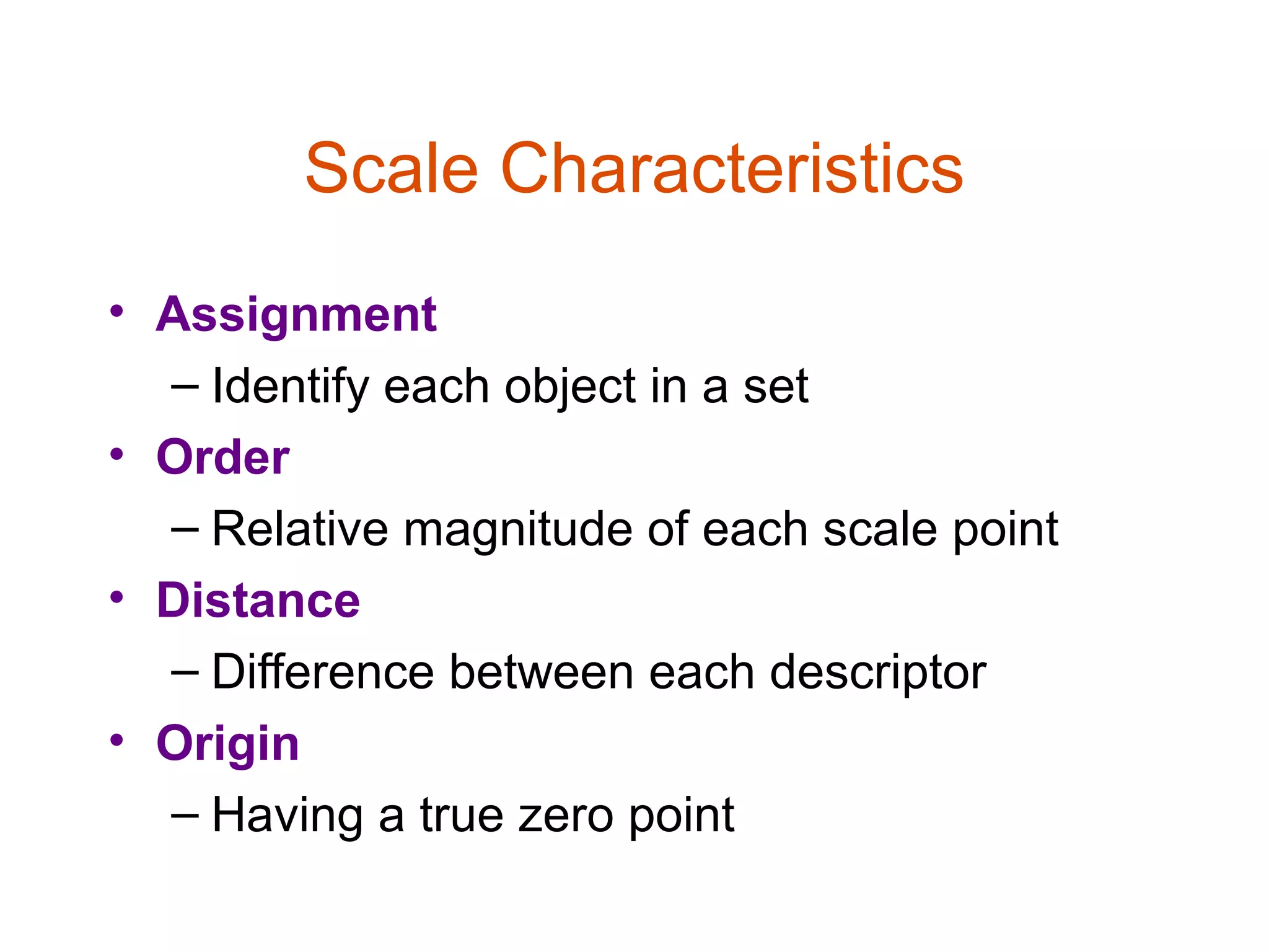 Scale Characteristics
• Assignment
  – Identify each object in a set
• Order
  – Relative magnitude of each scale point
• Distance
  – Difference between each descriptor
• Origin
  – Having a true zero point
 