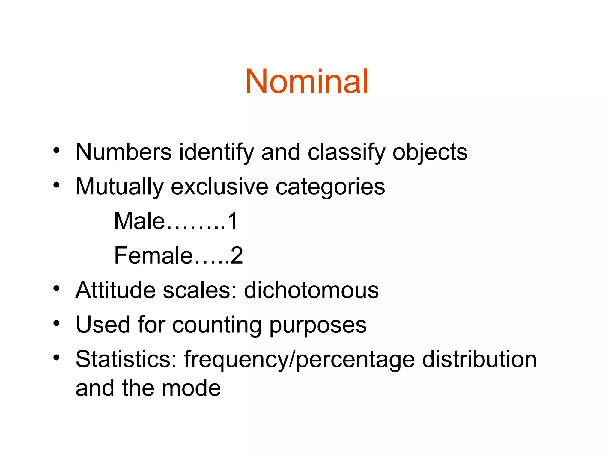 Nominal
• Numbers identify and classify objects
• Mutually exclusive categories
       Male……..1
       Female…..2
• Attitude scales: dichotomous
• Used for counting purposes
• Statistics: frequency/percentage distribution
  and the mode
 