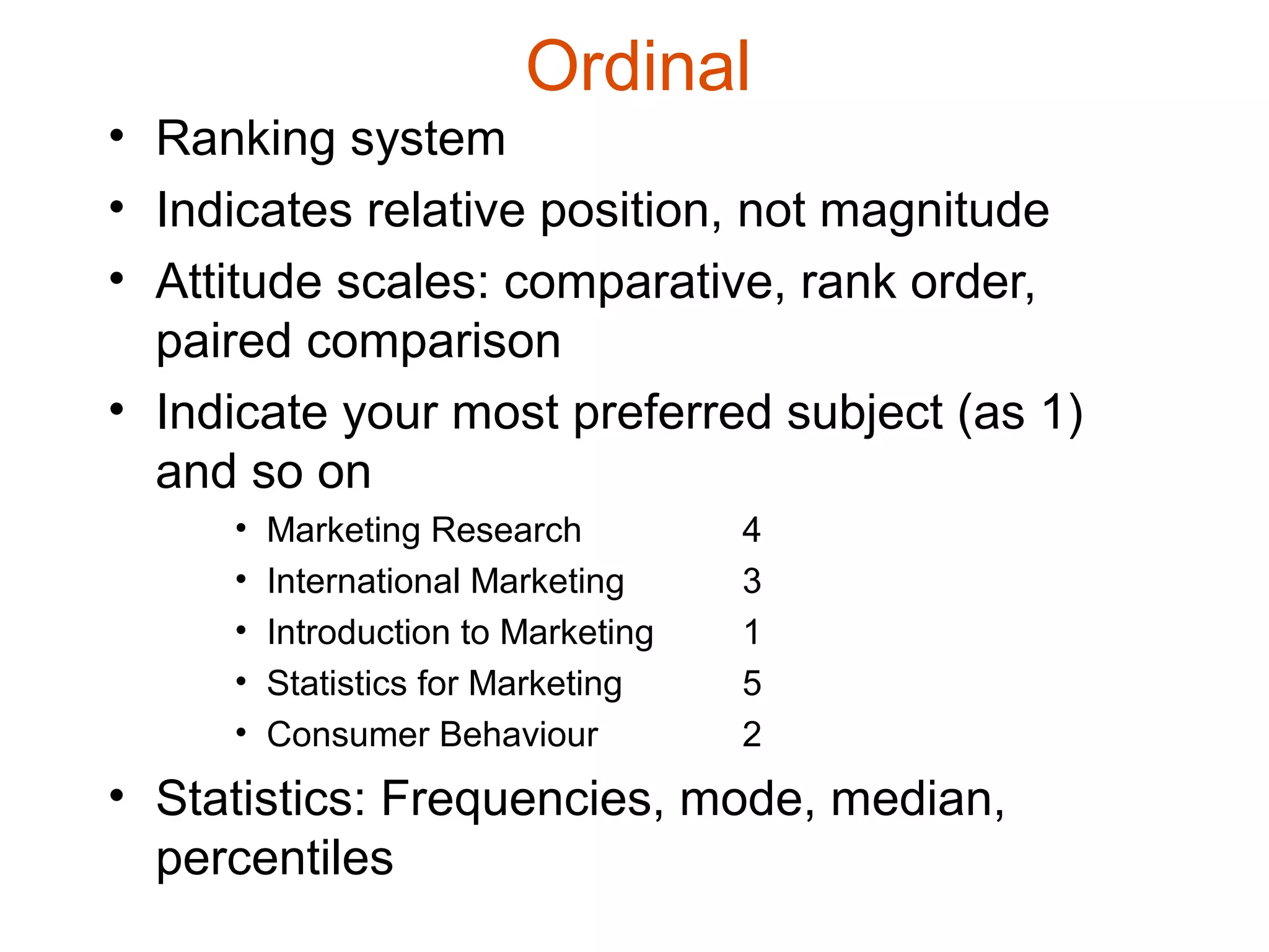 Ordinal
• Ranking system
• Indicates relative position, not magnitude
• Attitude scales: comparative, rank order,
  paired comparison
• Indicate your most preferred subject (as 1)
  and so on
     •   Marketing Research          4
     •   International Marketing     3
     •   Introduction to Marketing   1
     •   Statistics for Marketing    5
     •   Consumer Behaviour          2
• Statistics: Frequencies, mode, median,
  percentiles
 